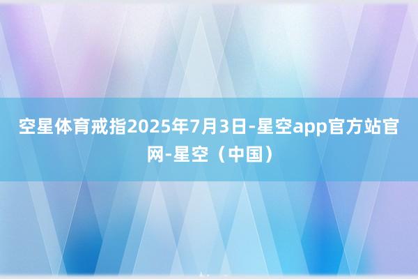 空星体育戒指2025年7月3日-星空app官方站官网-星空(中国)
