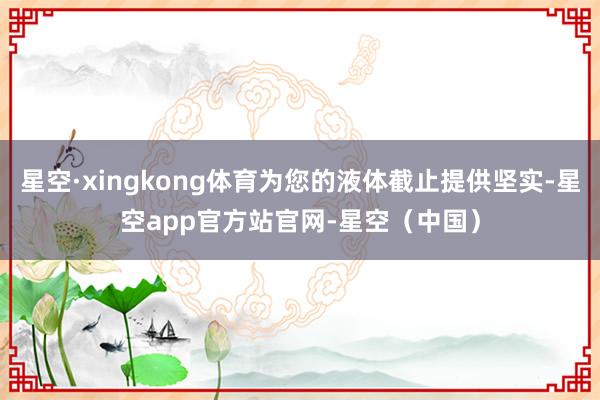 星空·xingkong体育为您的液体截止提供坚实-星空app官方站官网-星空（中国）