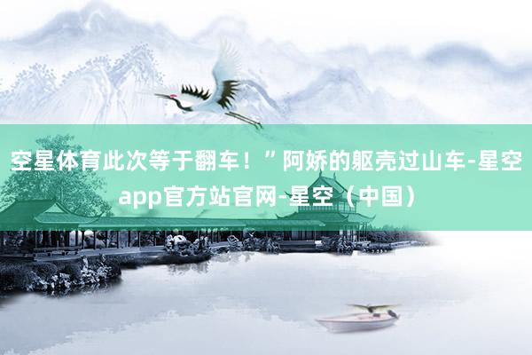 空星体育此次等于翻车！”阿娇的躯壳过山车-星空app官方站官网-星空（中国）