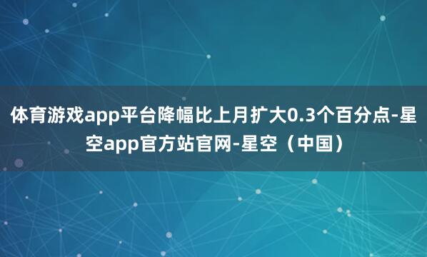 体育游戏app平台降幅比上月扩大0.3个百分点-星空app官方站官网-星空（中国）