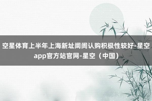 空星体育上半年上海新址阛阓认购积极性较好-星空app官方站官网-星空（中国）