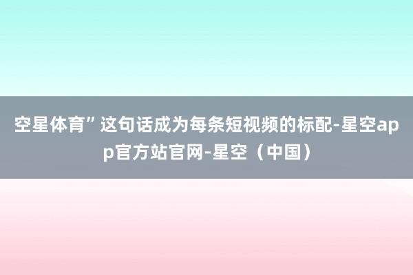 空星体育”这句话成为每条短视频的标配-星空app官方站官网-星空（中国）