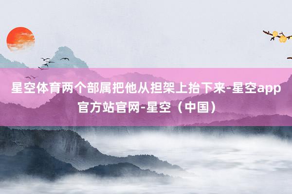 星空体育两个部属把他从担架上抬下来-星空app官方站官网-星空（中国）