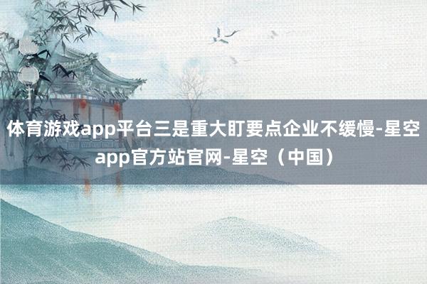 体育游戏app平台三是重大盯要点企业不缓慢-星空app官方站官网-星空（中国）