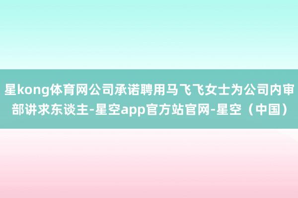 星kong体育网公司承诺聘用马飞飞女士为公司内审部讲求东谈主-星空app官方站官网-星空（中国）