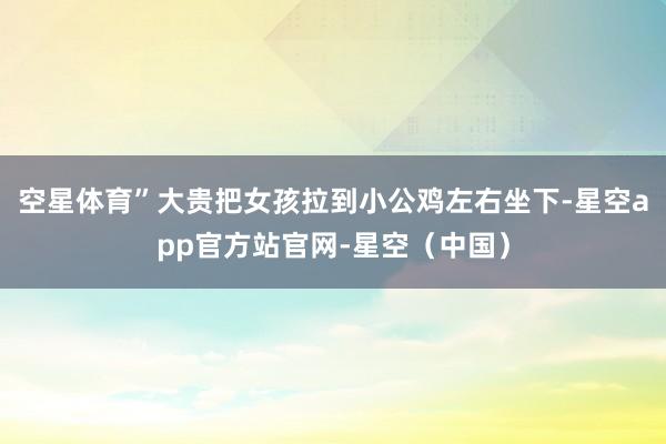 空星体育”大贵把女孩拉到小公鸡左右坐下-星空app官方站官网-星空（中国）