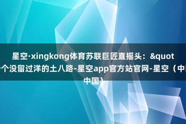 星空·xingkong体育苏联巨匠直摇头："一个没留过洋的土八路-星空app官方站官网-星空（中国）