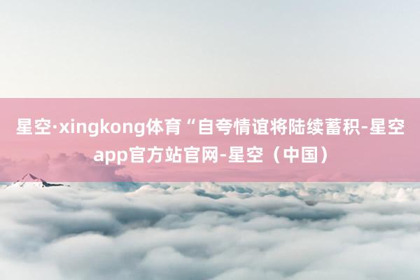 星空·xingkong体育“自夸情谊将陆续蓄积-星空app官方站官网-星空（中国）