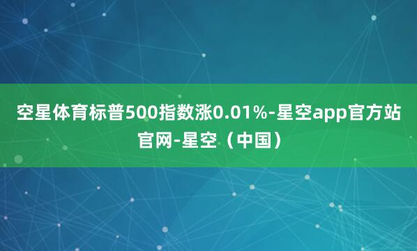 空星体育标普500指数涨0.01%-星空app官方站官网-星空（中国）