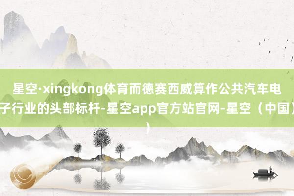 星空·xingkong体育而德赛西威算作公共汽车电子行业的头部标杆-星空app官方站官网-星空（中国）