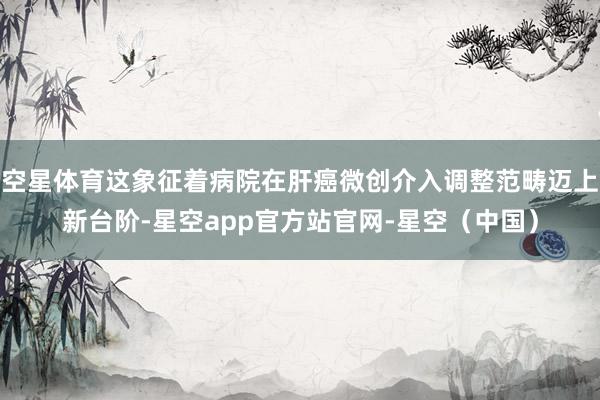空星体育这象征着病院在肝癌微创介入调整范畴迈上新台阶-星空app官方站官网-星空（中国）
