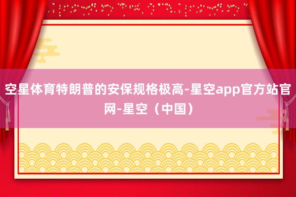 空星体育特朗普的安保规格极高-星空app官方站官网-星空（中国）