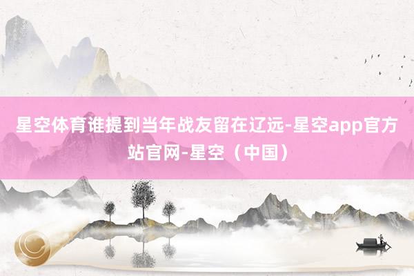 星空体育谁提到当年战友留在辽远-星空app官方站官网-星空（中国）