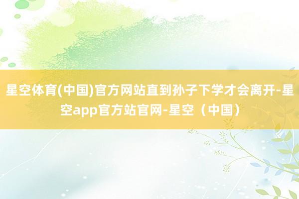 星空体育(中国)官方网站直到孙子下学才会离开-星空app官方站官网-星空（中国）