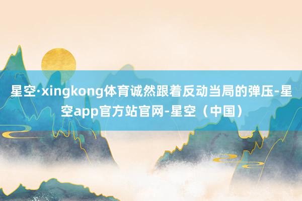 星空·xingkong体育诚然跟着反动当局的弹压-星空app官方站官网-星空（中国）
