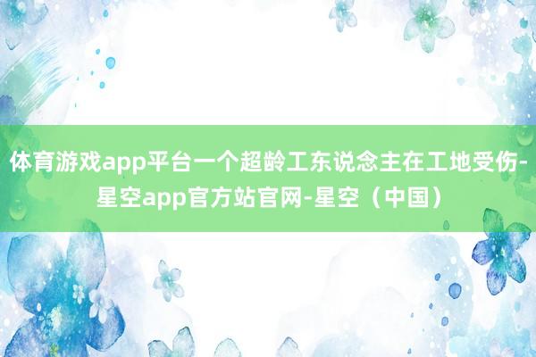体育游戏app平台一个超龄工东说念主在工地受伤-星空app官方站官网-星空（中国）