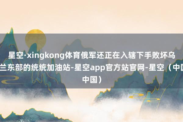 星空·xingkong体育俄军还正在入辖下手败坏乌克兰东部的统统加油站-星空app官方站官网-星空（中国）