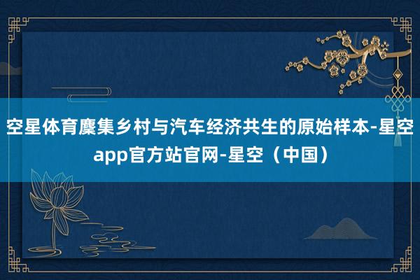 空星体育麇集乡村与汽车经济共生的原始样本-星空app官方站官网-星空（中国）