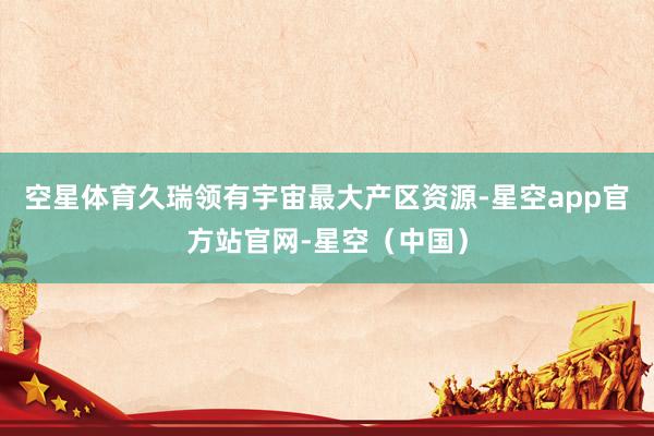 空星体育久瑞领有宇宙最大产区资源-星空app官方站官网-星空（中国）