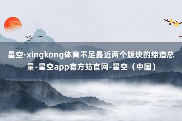 星空·xingkong体育不足最近两个版块的缔造总量-星空app官方站官网-星空(中国)