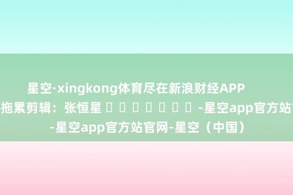 星空·xingkong体育尽在新浪财经APP            						拖累剪辑：张恒星 							-星空app官方站官网-星空（中国）
