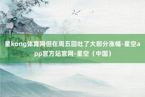 星kong体育网但在周五回吐了大部分涨幅-星空app官方站官网-星空（中国）
