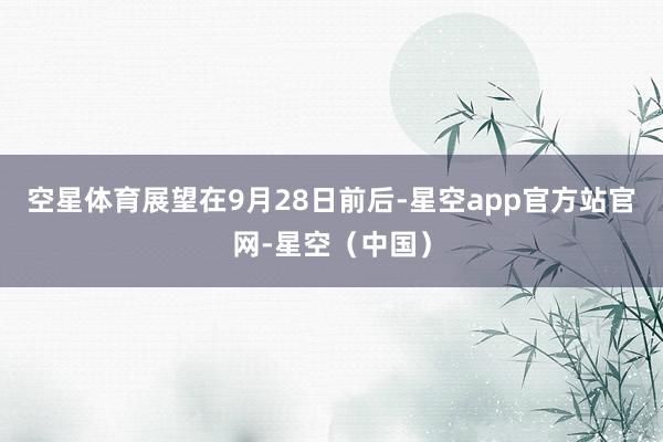 空星体育展望在9月28日前后-星空app官方站官网-星空（中国）