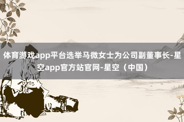 体育游戏app平台选举马微女士为公司副董事长-星空app官方站官网-星空（中国）