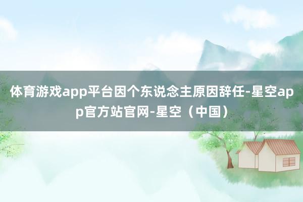 体育游戏app平台因个东说念主原因辞任-星空app官方站官网-星空（中国）