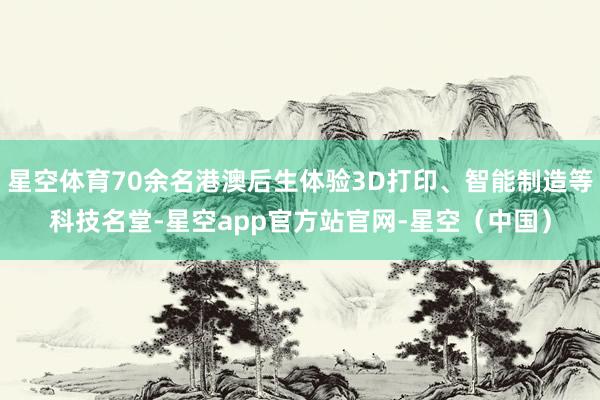 星空体育70余名港澳后生体验3D打印、智能制造等科技名堂-星空app官方站官网-星空（中国）