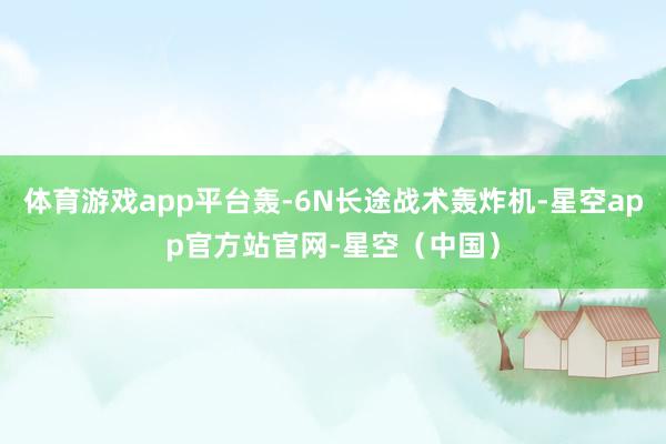 体育游戏app平台轰-6N长途战术轰炸机-星空app官方站官网-星空（中国）