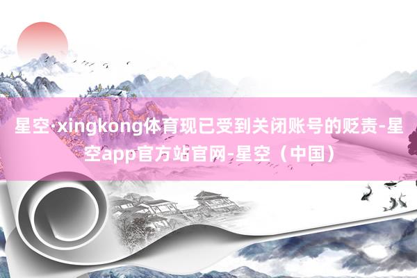 星空·xingkong体育现已受到关闭账号的贬责-星空app官方站官网-星空(中国)