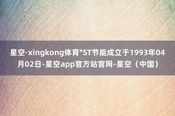 星空·xingkong体育*ST节能成立于1993年04月02日-星空app官方站官网-星空（中国）