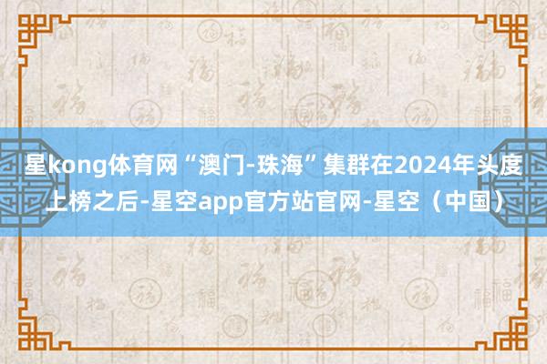 星kong体育网“澳门-珠海”集群在2024年头度上榜之后-星空app官方站官网-星空（中国）
