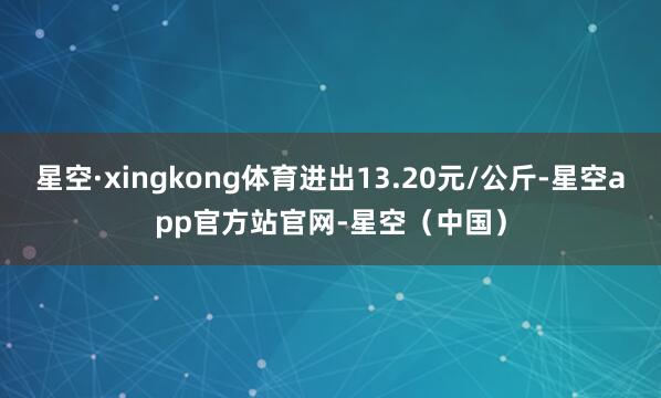 星空·xingkong体育进出13.20元/公斤-星空app官方站官网-星空（中国）