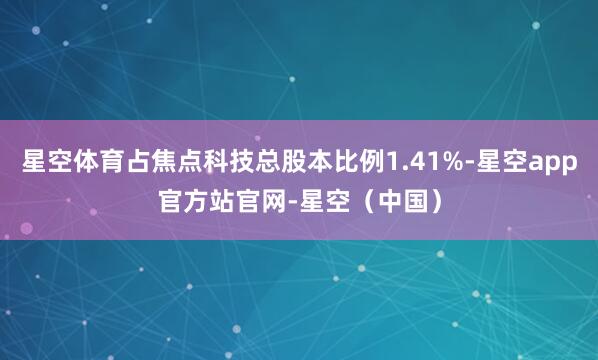 星空体育占焦点科技总股本比例1.41%-星空app官方站官网-星空（中国）