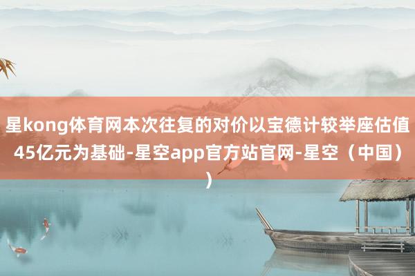 星kong体育网本次往复的对价以宝德计较举座估值45亿元为基础-星空app官方站官网-星空（中国）