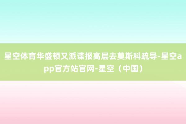 星空体育华盛顿又派谍报高层去莫斯科疏导-星空app官方站官网-星空（中国）