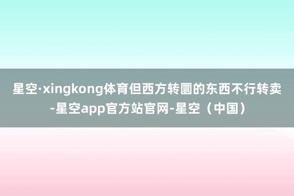 星空·xingkong体育但西方转圜的东西不行转卖-星空app官方站官网-星空（中国）