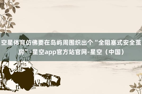 空星体育仿佛要在岛屿周围织出个“全阻塞式安全茧房”-星空app官方站官网-星空（中国）