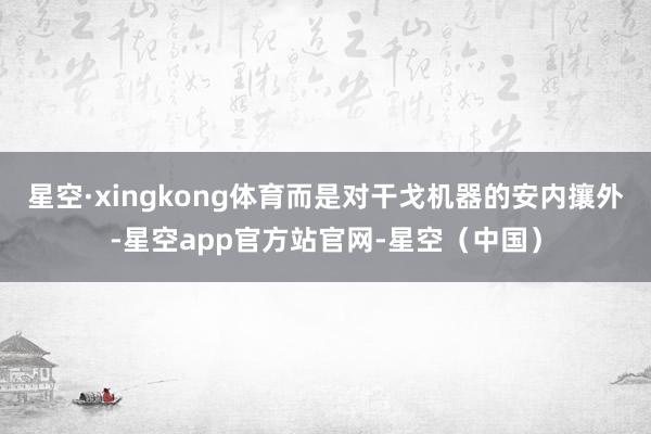 星空·xingkong体育而是对干戈机器的安内攘外-星空app官方站官网-星空（中国）