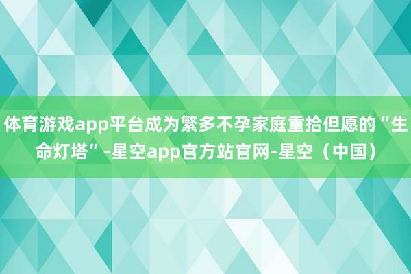体育游戏app平台成为繁多不孕家庭重拾但愿的“生命灯塔”-星空app官方站官网-星空（中国）