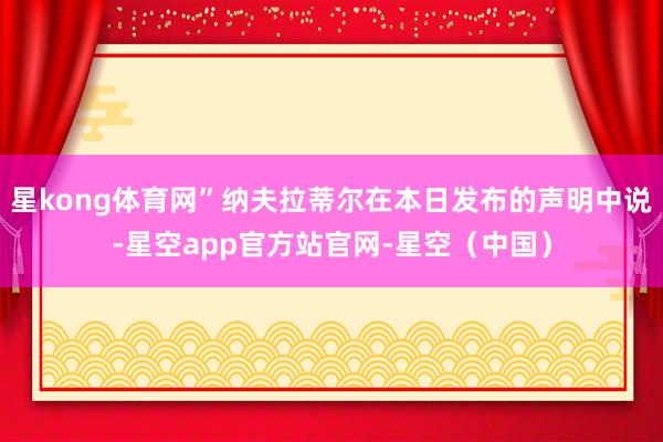 星kong体育网”纳夫拉蒂尔在本日发布的声明中说-星空app官方站官网-星空（中国）