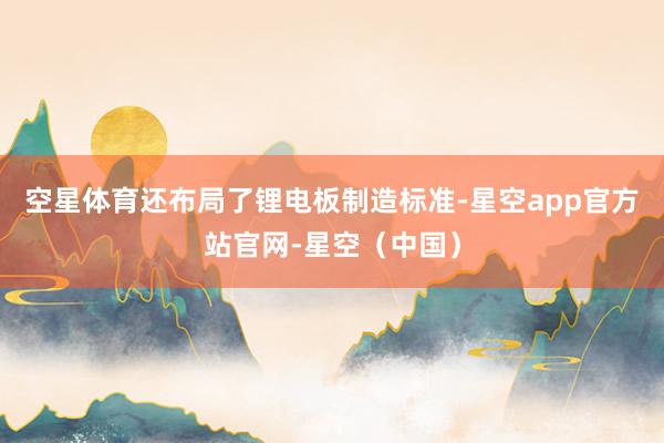 空星体育还布局了锂电板制造标准-星空app官方站官网-星空（中国）
