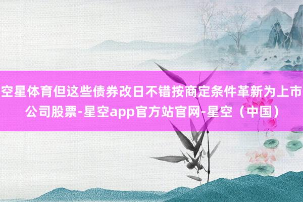 空星体育但这些债券改日不错按商定条件革新为上市公司股票-星空app官方站官网-星空（中国）