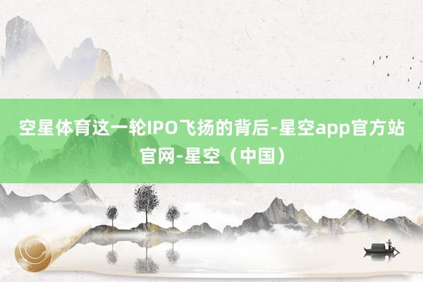 空星体育这一轮IPO飞扬的背后-星空app官方站官网-星空（中国）