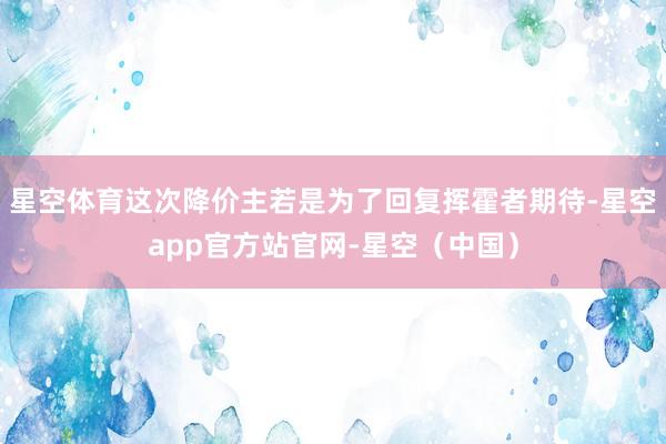 星空体育这次降价主若是为了回复挥霍者期待-星空app官方站官网-星空（中国）