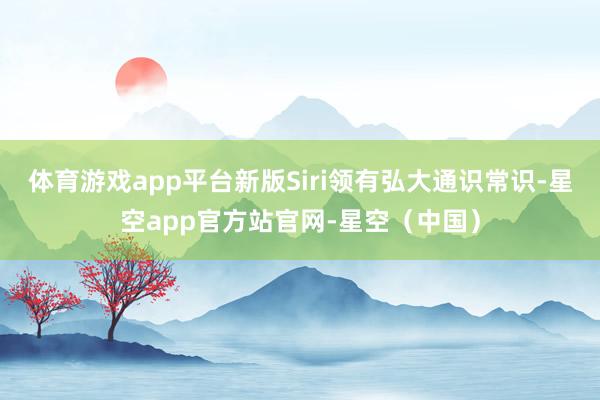 体育游戏app平台新版Siri领有弘大通识常识-星空app官方站官网-星空（中国）