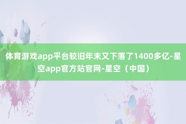 体育游戏app平台较旧年末又下落了1400多亿-星空app官方站官网-星空（中国）