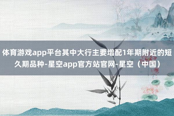 体育游戏app平台其中大行主要增配1年期附近的短久期品种-星空app官方站官网-星空（中国）